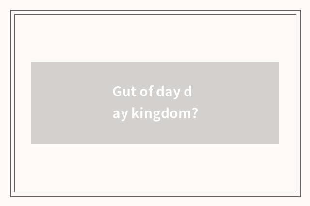 Gut of day day kingdom?