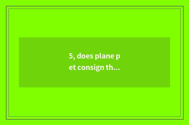 5, does plane pet consign the forehead to spend?