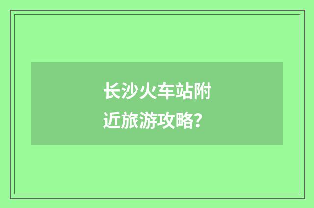 长沙火车站附近旅游攻略？