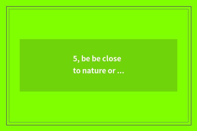 5, be be close to nature or close to nature?