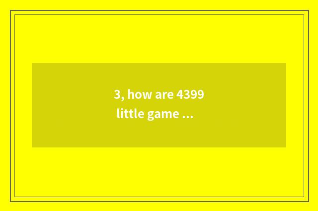 3, how are 4399 little game put? How are 4399 little game put?