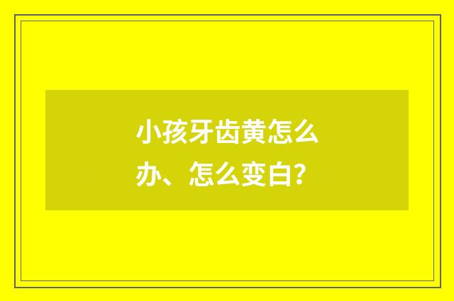 小孩牙齿黄怎么办、怎么变白？