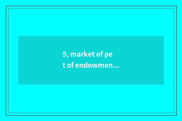 5, market of pet of endowment this world?