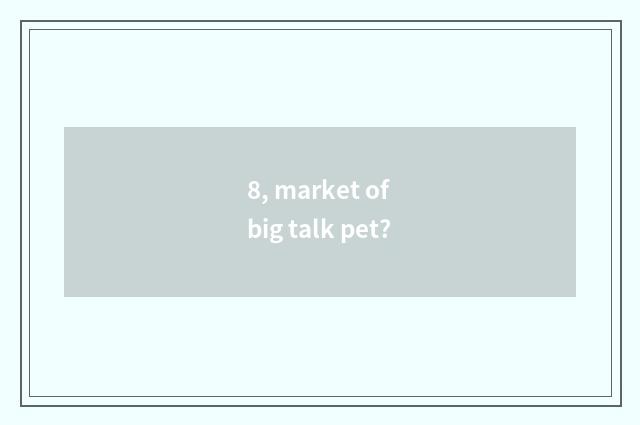 8, market of big talk pet?