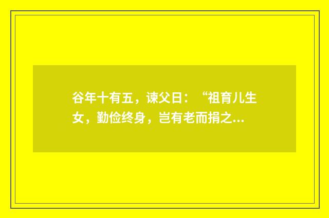 谷年十有五，谏父日：“祖育儿生女，勤俭终身，岂有老而捐之者忽？是负义也。”其中的有和是，什么意思？英文双语对照