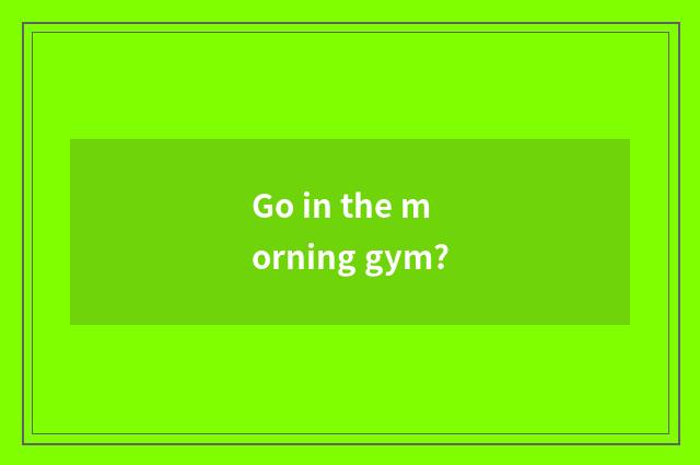 Go in the morning gym?