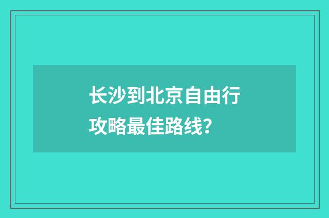 长沙到北京自由行攻略最佳路线？