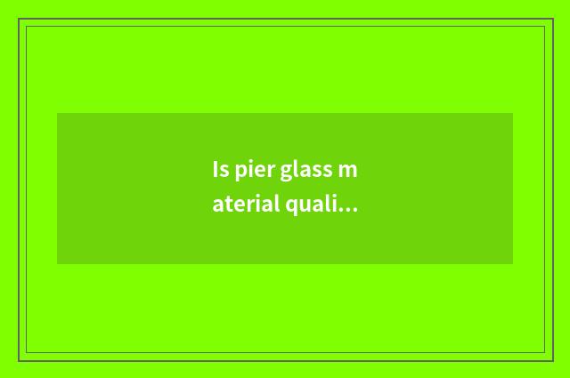 Is pier glass material qualitative?