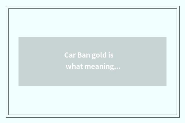 Car Ban gold is what meaning, academic?