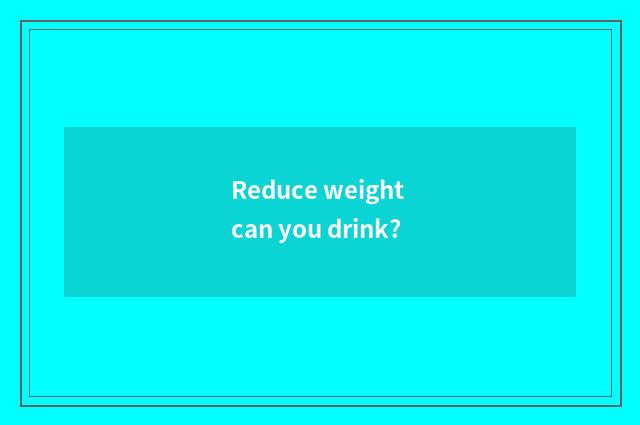 Reduce weight can you drink?