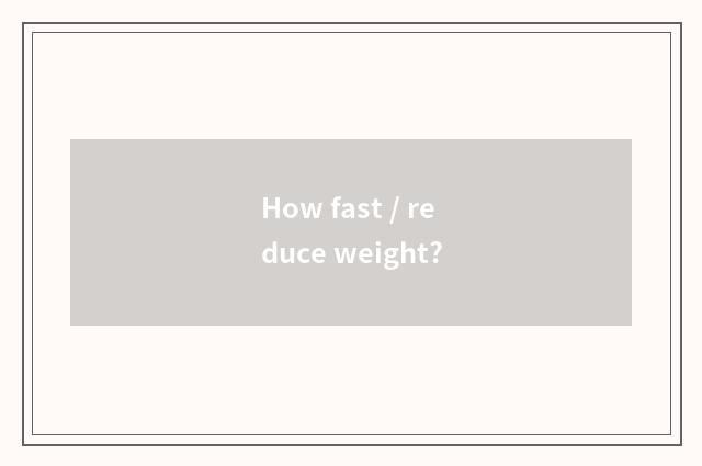 How fast / reduce weight?