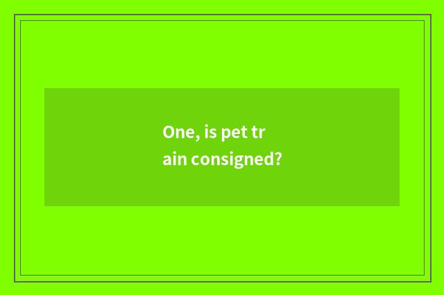 One, is pet train consigned?