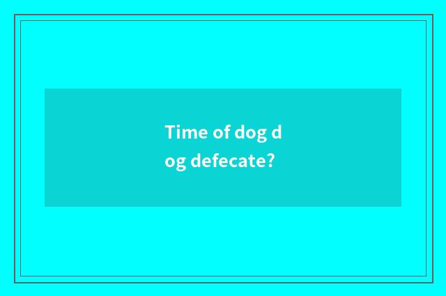 Time of dog dog defecate?
