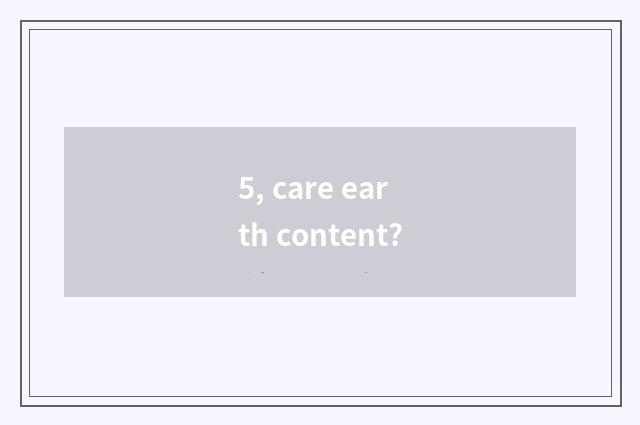5, care earth content?