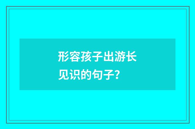 形容孩子出游长见识的句子?