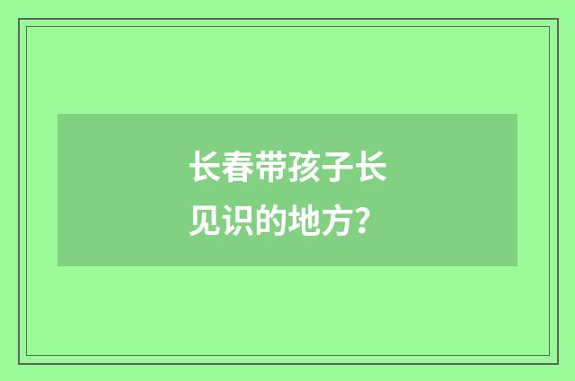 长春带孩子长见识的地方？
