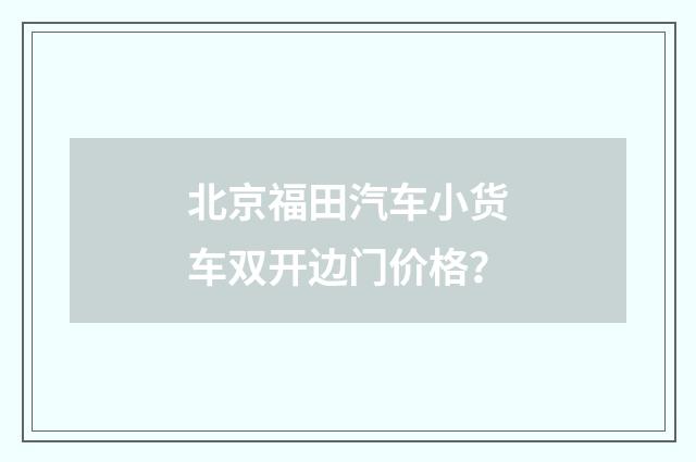 北京福田汽车小货车双开边门价格？