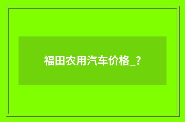 福田农用汽车价格_？