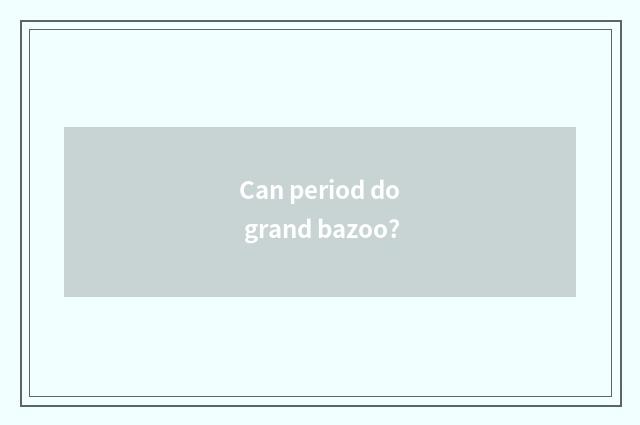 Can period do grand bazoo?