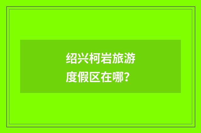 绍兴柯岩旅游度假区在哪？