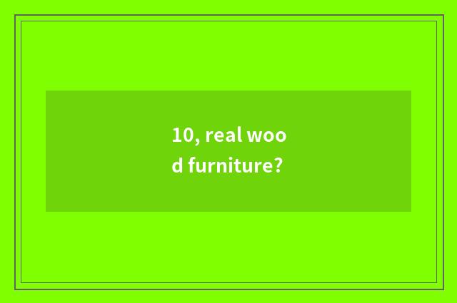 10, real wood furniture?