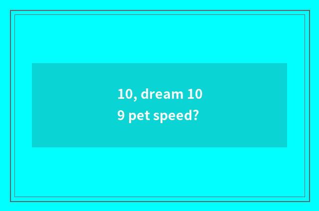 10, dream 109 pet speed?