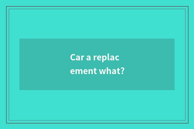 Car a replacement what?