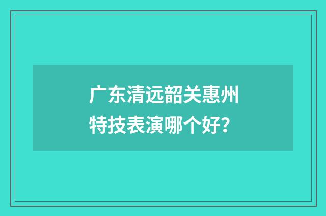 广东清远韶关惠州特技表演哪个好？