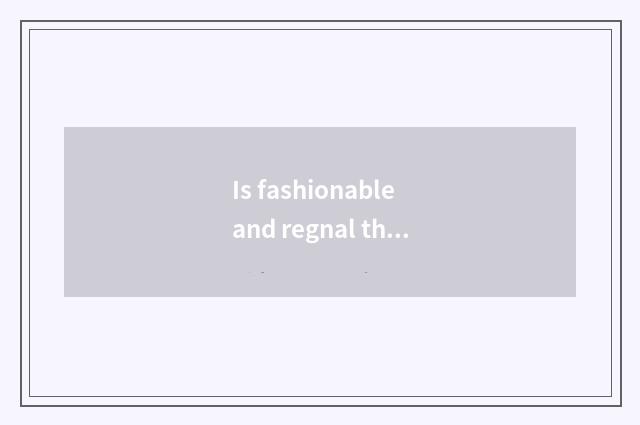 Is fashionable and regnal the entire cast expressed?