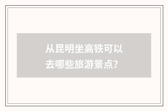 从昆明坐高铁可以去哪些旅游景点？