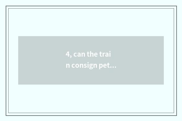 4, can the train consign pet? Can the train consign pet?