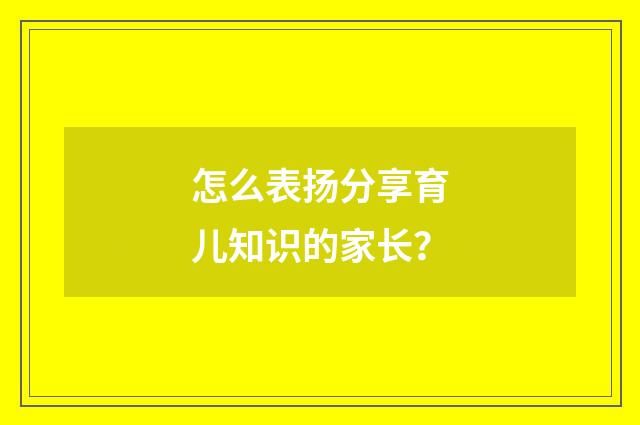 怎么表扬分享育儿知识的家长？