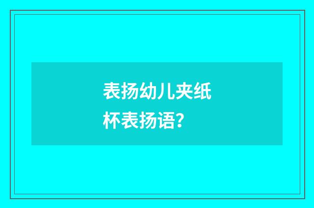 表扬幼儿夹纸杯表扬语?