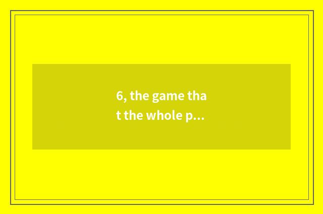 6, the game that the whole people passes through to live to battleship?