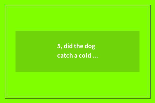 5, did the dog catch a cold to you can eat feeling health?
