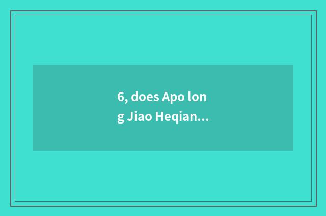6, does Apo long Jiao Heqian hope to grow anxious which good?