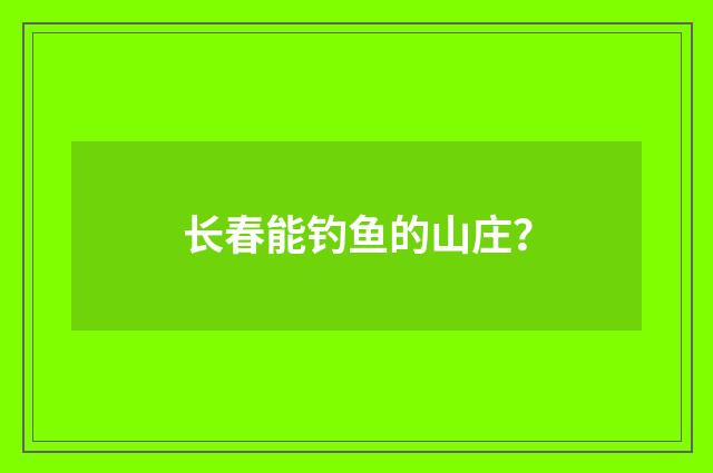 长春能钓鱼的山庄？