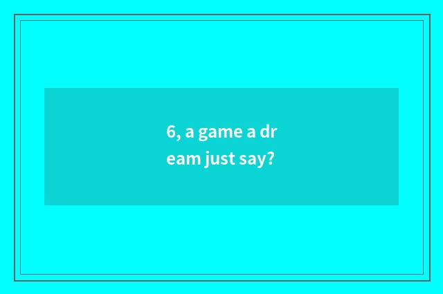 6, a game a dream just say?