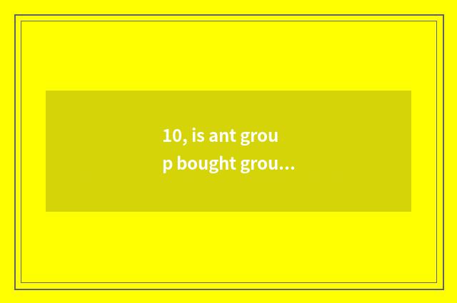 10, is ant group bought group be what group is bought?