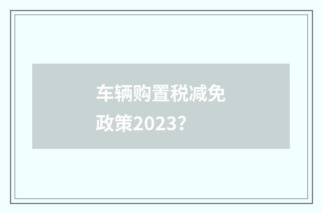车辆购置税减免政策2023？