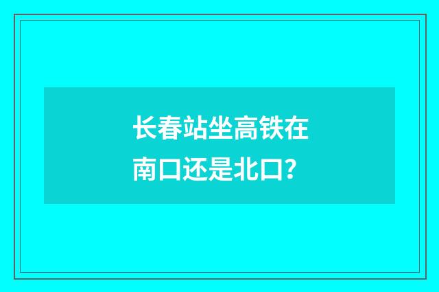 长春站坐高铁在南口还是北口？
