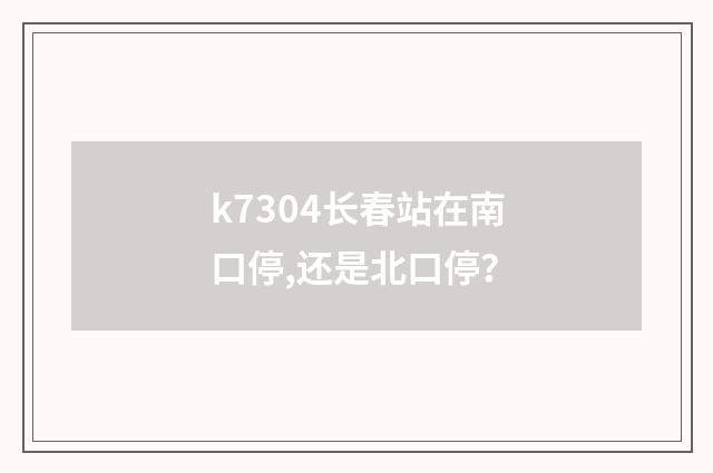 k7304长春站在南口停,还是北口停？