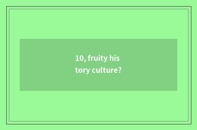 10, fruity history culture?