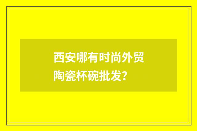 西安哪有时尚外贸陶瓷杯碗批发？