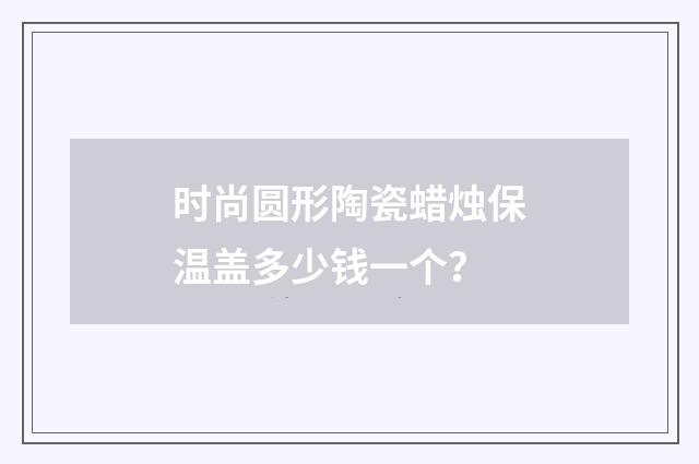 时尚圆形陶瓷蜡烛保温盖多少钱一个?