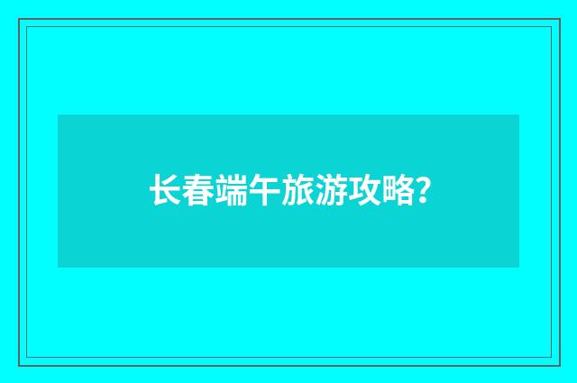长春端午旅游攻略？