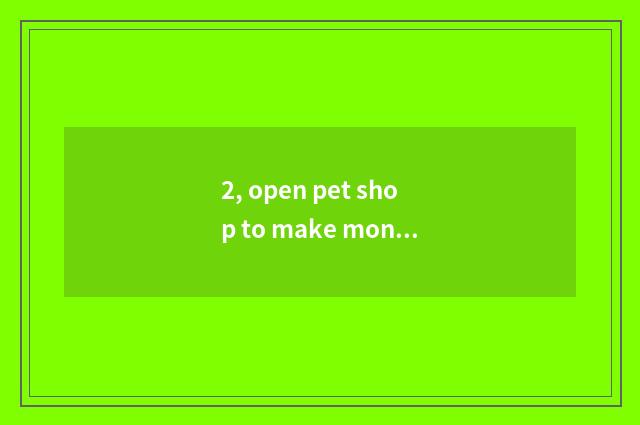 2, open pet shop to make money?