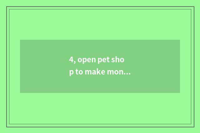 4, open pet shop to make money now?
