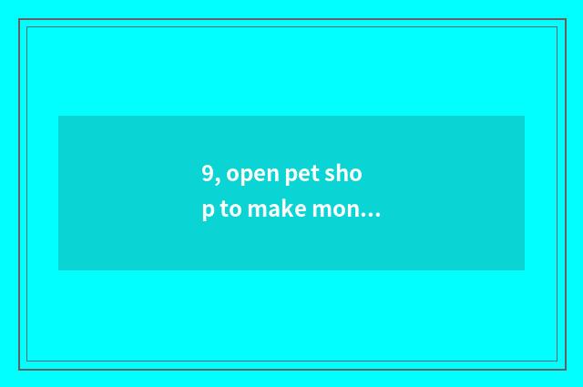 9, open pet shop to make money really now?