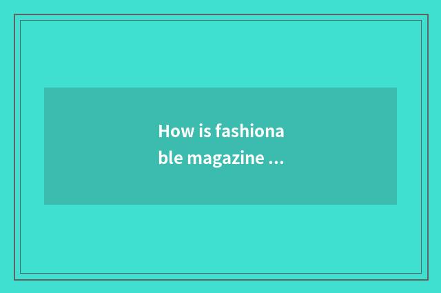 How is fashionable magazine gotten?